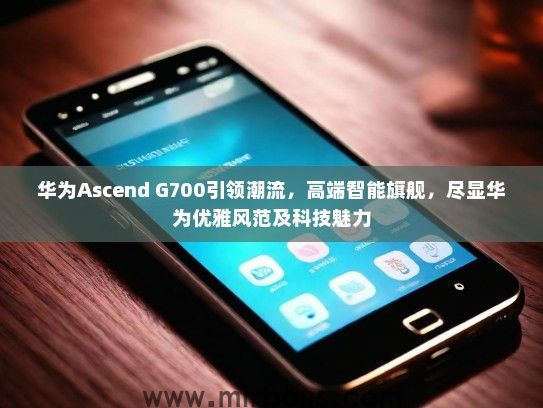 华为Ascend G700引领潮流，高端智能旗舰，尽显华为优雅风范及科技魅力