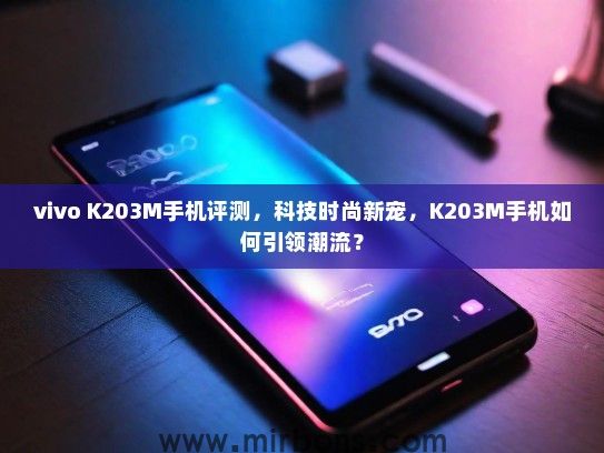 vivo K203M手机评测，科技时尚新宠，K203M手机如何引领潮流？