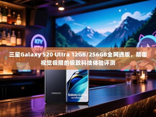 三星Galaxy S20 Ultra 12GB/256GB全网通版，颠覆视觉极限的极致科技体验评测