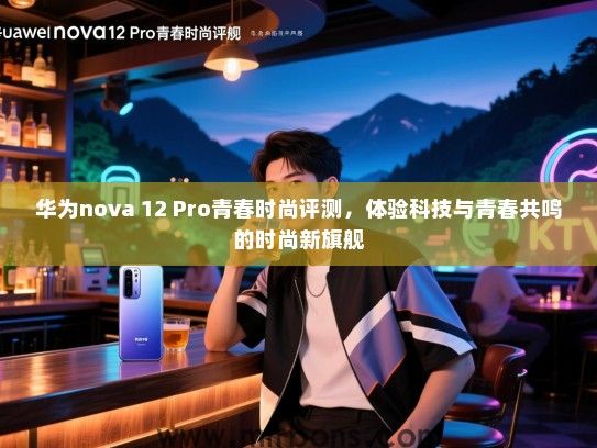 华为nova 12 Pro青春时尚评测，体验科技与青春共鸣的时尚新旗舰