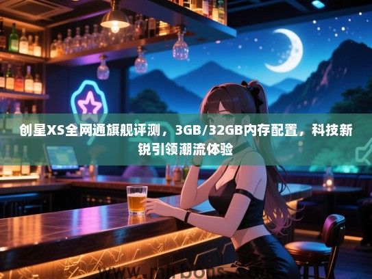 创星XS全网通旗舰评测，3GB/32GB内存配置，科技新锐引领潮流体验