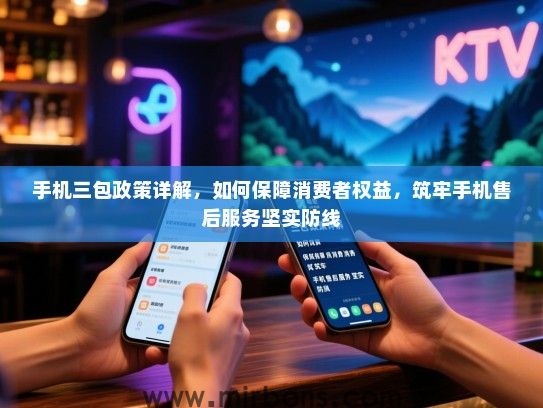 手机三包政策详解，如何保障消费者权益，筑牢手机售后服务坚实防线
