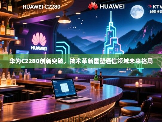 华为C2280创新突破，技术革新重塑通信领域未来格局