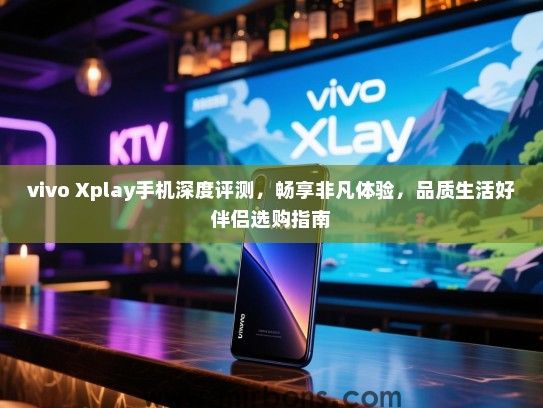 vivo Xplay手机深度评测，畅享非凡体验，品质生活好伴侣选购指南