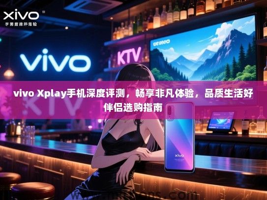 vivo Xplay手机深度评测，畅享非凡体验，品质生活好伴侣选购指南