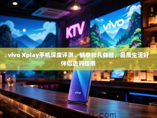 vivo Xplay手机深度评测，畅享非凡体验，品质生活好伴侣选购指南