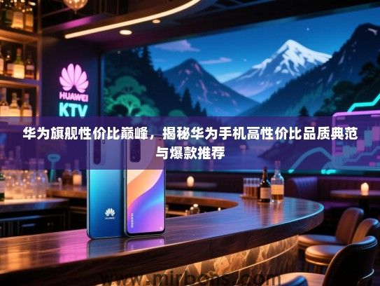 华为旗舰性价比巅峰，揭秘华为手机高性价比品质典范与爆款推荐