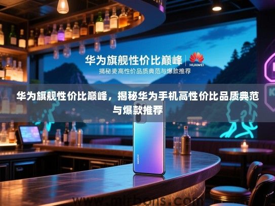 华为旗舰性价比巅峰，揭秘华为手机高性价比品质典范与爆款推荐