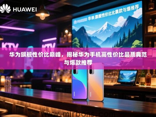 华为旗舰性价比巅峰，揭秘华为手机高性价比品质典范与爆款推荐