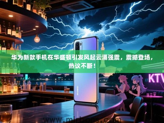 华为新款手机在华盛顿引发风起云涌强震，震撼登场，热议不断！