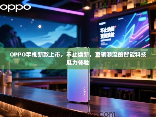 OPPO手机新款上市，不止焕新，更领潮流的智能科技魅力体验