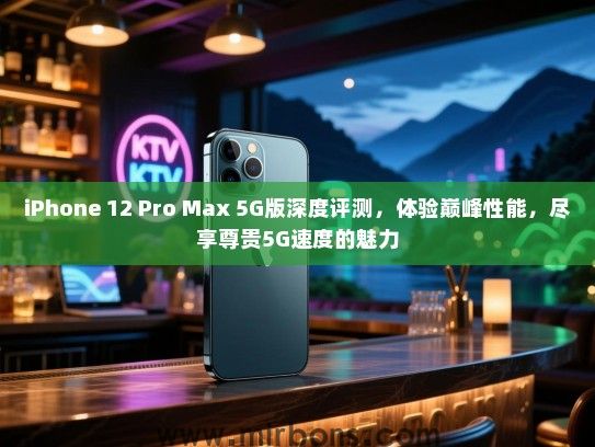 iPhone 12 Pro Max 5G版深度评测，体验巅峰性能，尽享尊贵5G速度的魅力