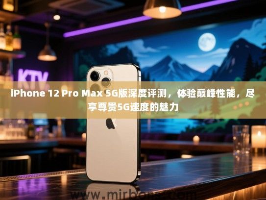 iPhone 12 Pro Max 5G版深度评测，体验巅峰性能，尽享尊贵5G速度的魅力