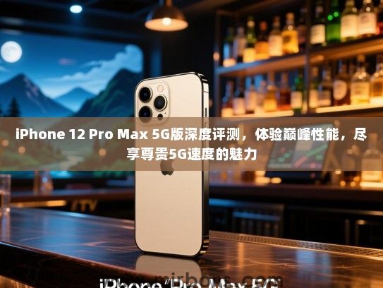 iPhone 12 Pro Max 5G版深度评测，体验巅峰性能，尽享尊贵5G速度的魅力