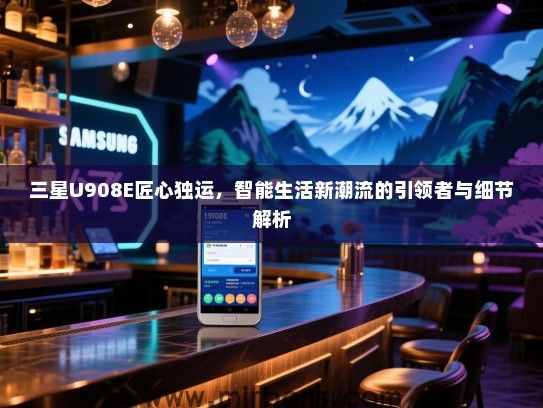 三星U908E匠心独运，智能生活新潮流的引领者与细节解析