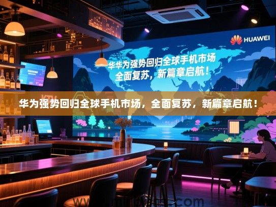 华为强势回归全球手机市场，全面复苏，新篇章启航！