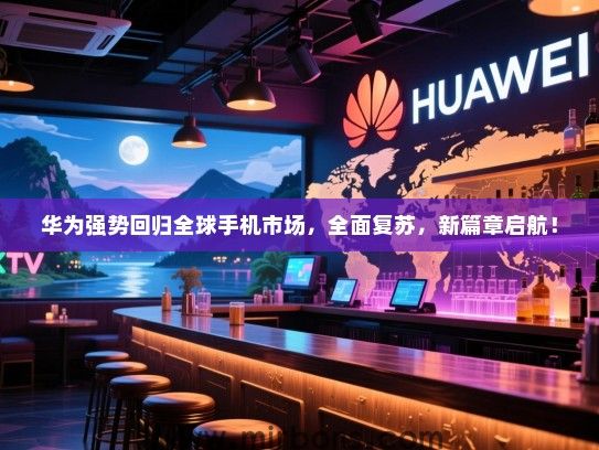 华为强势回归全球手机市场，全面复苏，新篇章启航！