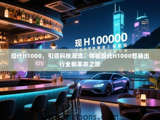 现代H1000，引领科技潮流，体验现代H1000智能出行全新革命之旅