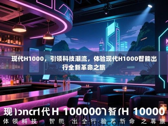 现代H1000，引领科技潮流，体验现代H1000智能出行全新革命之旅