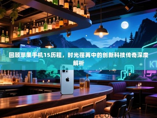 回顾苹果手机15历程，时光荏苒中的创新科技传奇深度解析