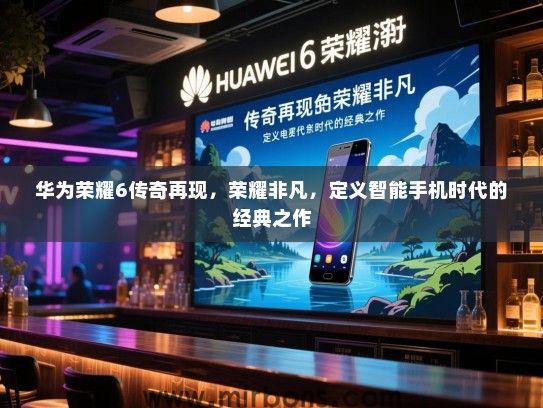 华为荣耀6传奇再现，荣耀非凡，定义智能手机时代的经典之作