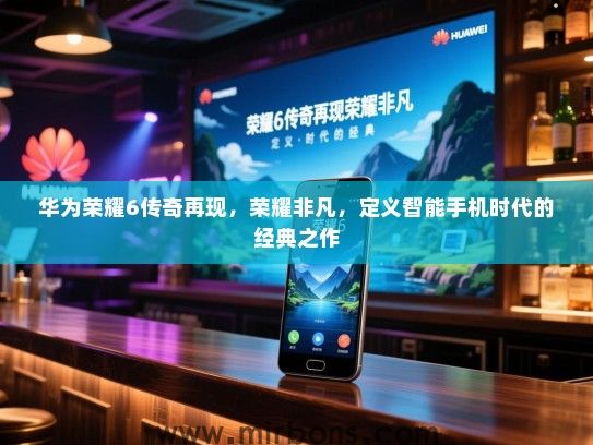 华为荣耀6传奇再现，荣耀非凡，定义智能手机时代的经典之作
