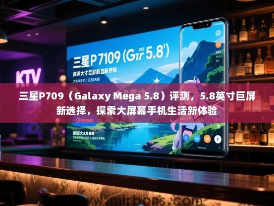 三星P709（Galaxy Mega 5.8）评测，5.8英寸巨屏新选择，探索大屏幕手机生活新体验