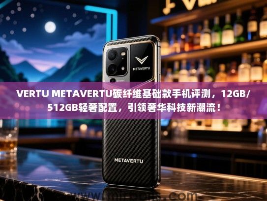 VERTU METAVERTU碳纤维基础款手机评测，12GB/512GB轻奢配置，引领奢华科技新潮流！