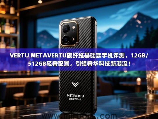 VERTU METAVERTU碳纤维基础款手机评测，12GB/512GB轻奢配置，引领奢华科技新潮流！