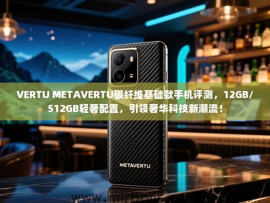 VERTU METAVERTU碳纤维基础款手机评测，12GB/512GB轻奢配置，引领奢华科技新潮流！