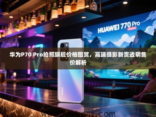 华为P70 Pro拍照旗舰价格图赏，高端摄影新贵透明售价解析