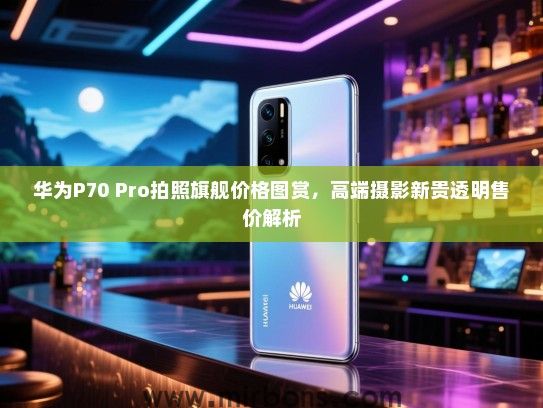 华为P70 Pro拍照旗舰价格图赏，高端摄影新贵透明售价解析