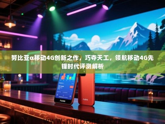 努比亚α移动4G创新之作，巧夺天工，领航移动4G先锋时代评测解析