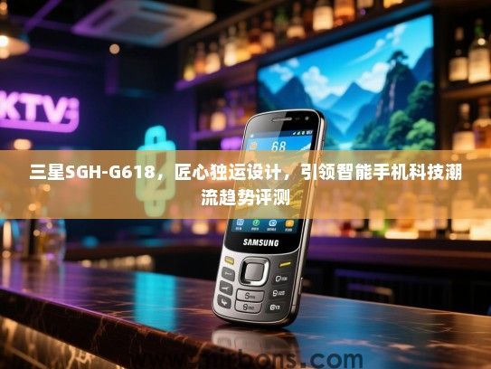 三星SGH-G618，匠心独运设计，引领智能手机科技潮流趋势评测