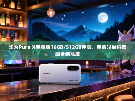 华为Pura X典藏版16GB/512GB评测，典藏时尚科技融合新高度