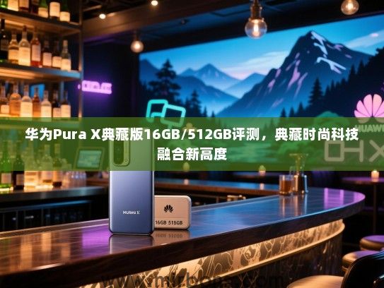 华为Pura X典藏版16GB/512GB评测，典藏时尚科技融合新高度