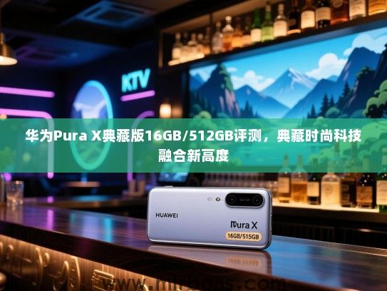 华为Pura X典藏版16GB/512GB评测，典藏时尚科技融合新高度