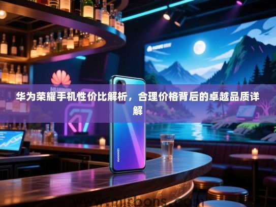 华为荣耀手机性价比解析，合理价格背后的卓越品质详解