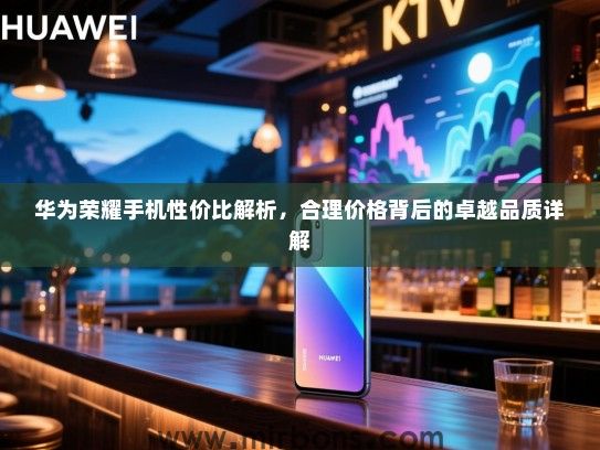 华为荣耀手机性价比解析，合理价格背后的卓越品质详解
