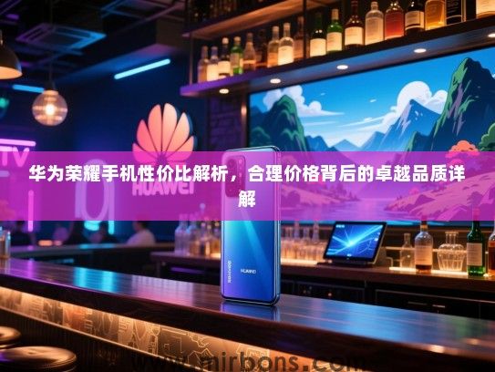 华为荣耀手机性价比解析，合理价格背后的卓越品质详解