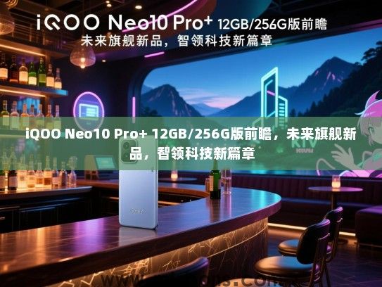 iQOO Neo10 Pro+ 12GB/256G版前瞻，未来旗舰新品，智领科技新篇章