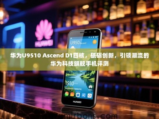 华为U9510 Ascend D1四核，砥砺创新，引领潮流的华为科技旗舰手机评测