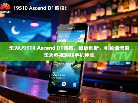 华为U9510 Ascend D1四核，砥砺创新，引领潮流的华为科技旗舰手机评测