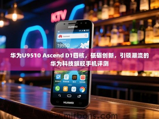 华为U9510 Ascend D1四核，砥砺创新，引领潮流的华为科技旗舰手机评测