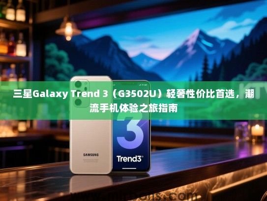 三星Galaxy Trend 3（G3502U）轻奢性价比首选，潮流手机体验之旅指南