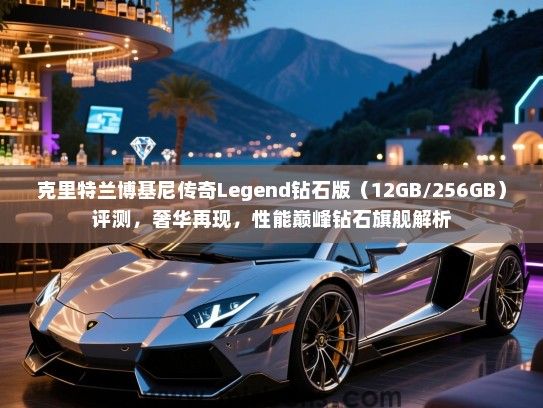 克里特兰博基尼传奇Legend钻石版（12GB/256GB）评测，奢华再现，性能巅峰钻石旗舰解析