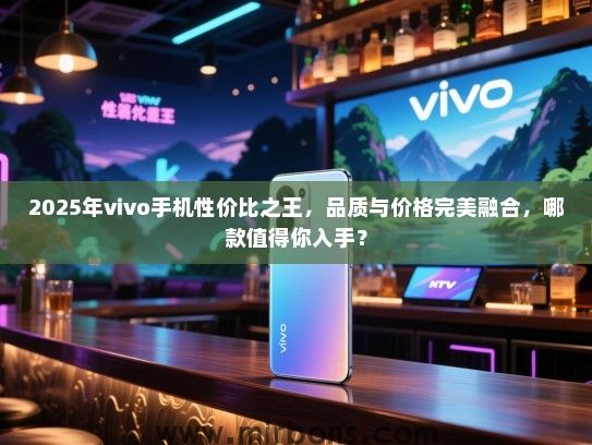 2025年vivo手机性价比之王，品质与价格完美融合，哪款值得你入手？