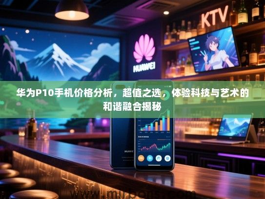 华为P10手机价格分析，超值之选，体验科技与艺术的和谐融合揭秘
