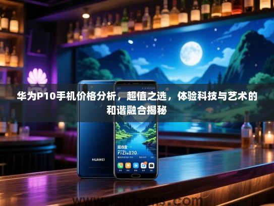 华为P10手机价格分析，超值之选，体验科技与艺术的和谐融合揭秘