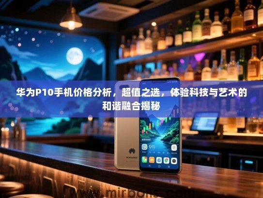 华为P10手机价格分析，超值之选，体验科技与艺术的和谐融合揭秘